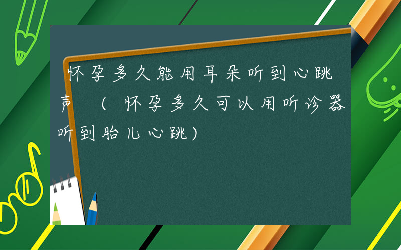 怀孕多久能用耳朵听到心跳声 (怀孕多久可以用听诊器听到胎儿心跳)